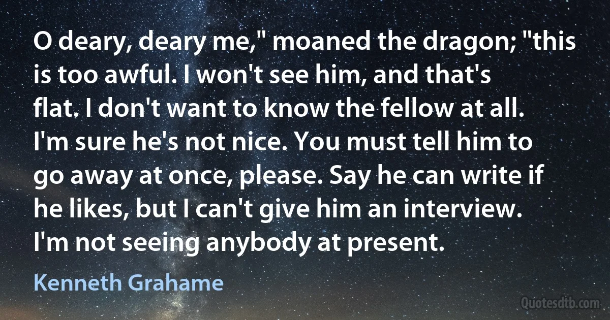 O deary, deary me," moaned the dragon; "this is too awful. I won't see him, and that's flat. I don't want to know the fellow at all. I'm sure he's not nice. You must tell him to go away at once, please. Say he can write if he likes, but I can't give him an interview. I'm not seeing anybody at present. (Kenneth Grahame)