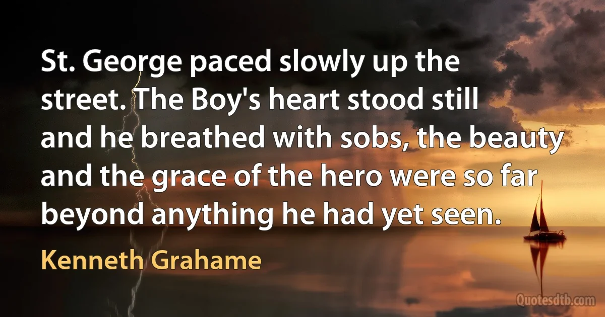 St. George paced slowly up the street. The Boy's heart stood still and he breathed with sobs, the beauty and the grace of the hero were so far beyond anything he had yet seen. (Kenneth Grahame)