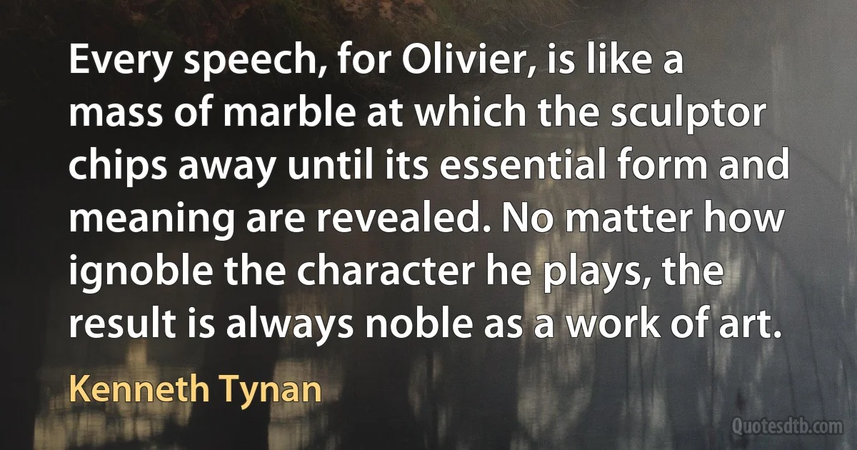 Every speech, for Olivier, is like a mass of marble at which the sculptor chips away until its essential form and meaning are revealed. No matter how ignoble the character he plays, the result is always noble as a work of art. (Kenneth Tynan)