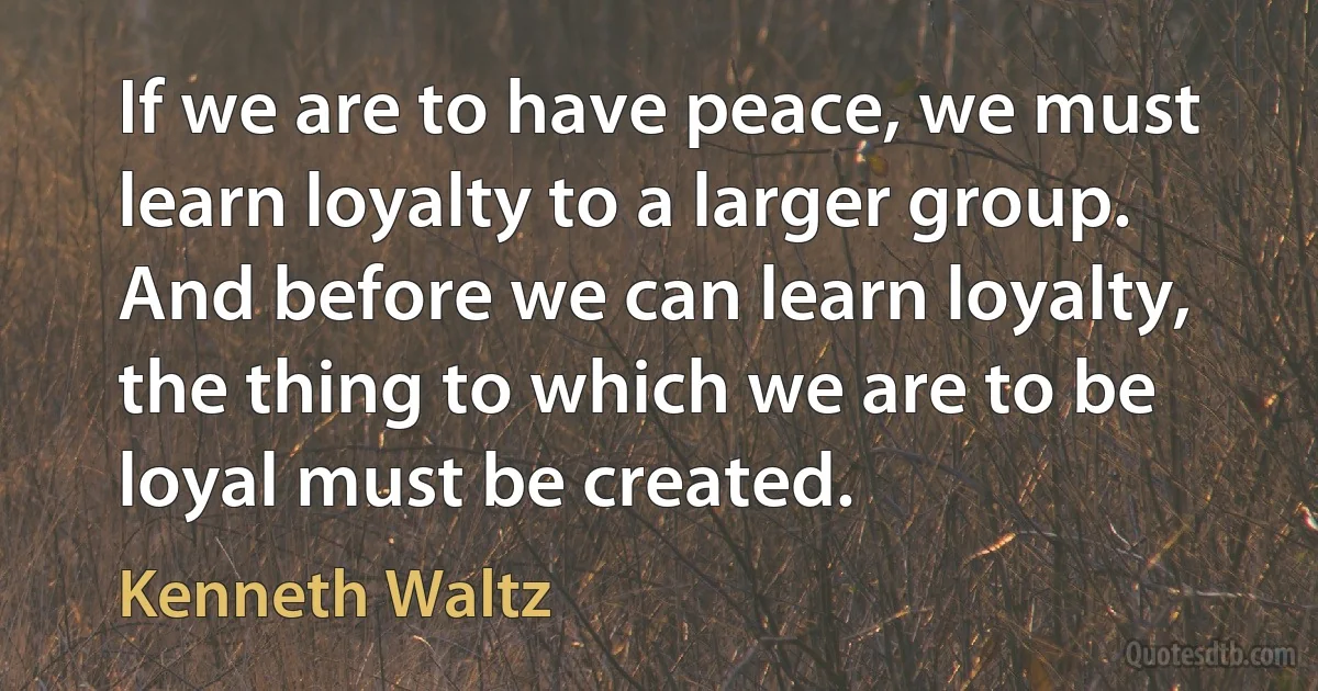 If we are to have peace, we must learn loyalty to a larger group. And before we can learn loyalty, the thing to which we are to be loyal must be created. (Kenneth Waltz)