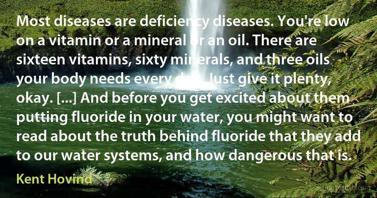 Most diseases are deficiency diseases. You're low on a vitamin or a mineral or an oil. There are sixteen vitamins, sixty minerals, and three oils your body needs every day. Just give it plenty, okay. [...] And before you get excited about them putting fluoride in your water, you might want to read about the truth behind fluoride that they add to our water systems, and how dangerous that is. (Kent Hovind)