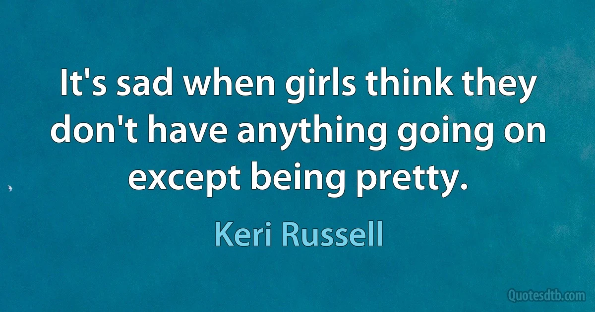 It's sad when girls think they don't have anything going on except being pretty. (Keri Russell)