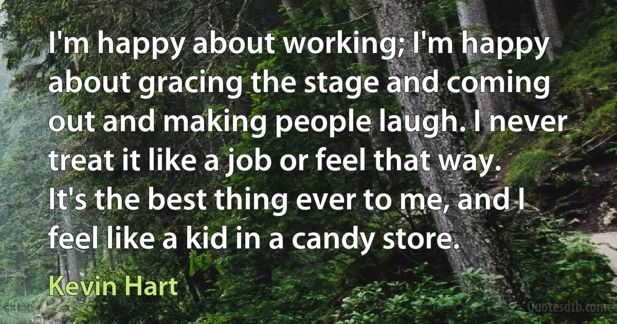 I'm happy about working; I'm happy about gracing the stage and coming out and making people laugh. I never treat it like a job or feel that way. It's the best thing ever to me, and I feel like a kid in a candy store. (Kevin Hart)