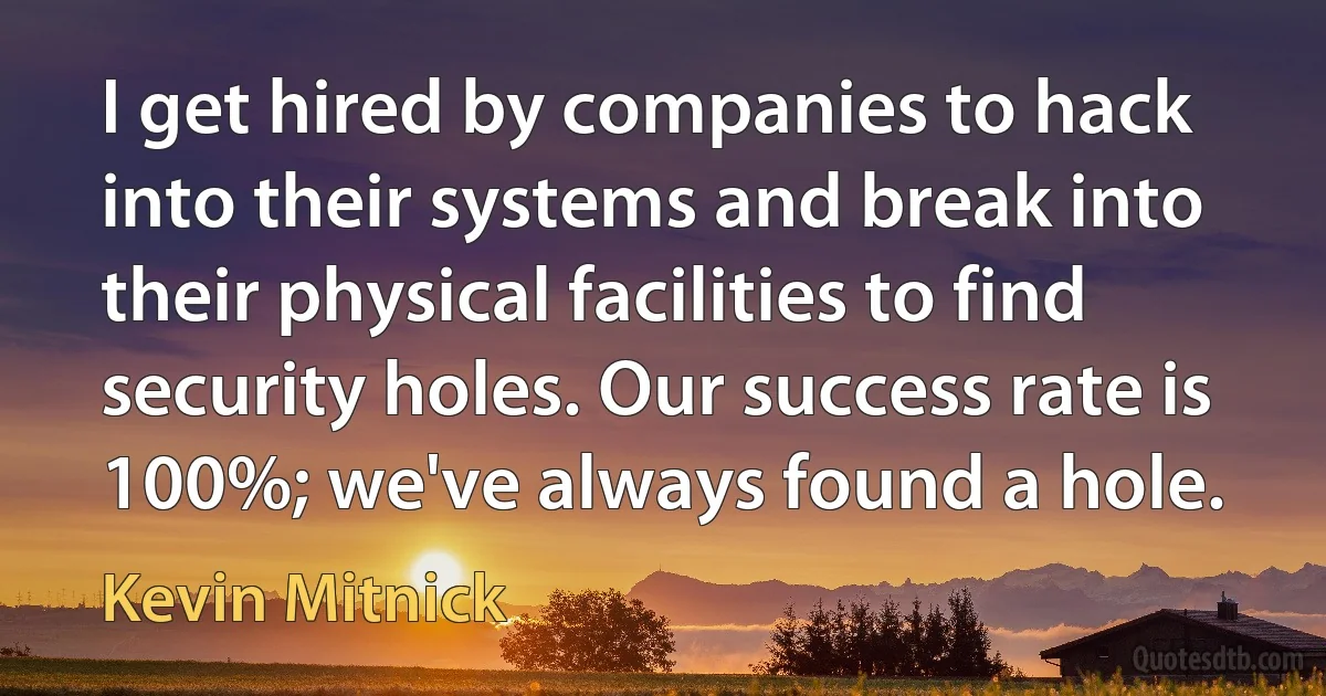 I get hired by companies to hack into their systems and break into their physical facilities to find security holes. Our success rate is 100%; we've always found a hole. (Kevin Mitnick)