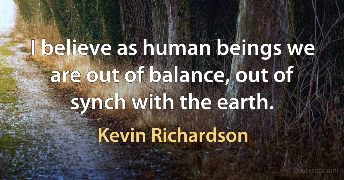 I believe as human beings we are out of balance, out of synch with the earth. (Kevin Richardson)