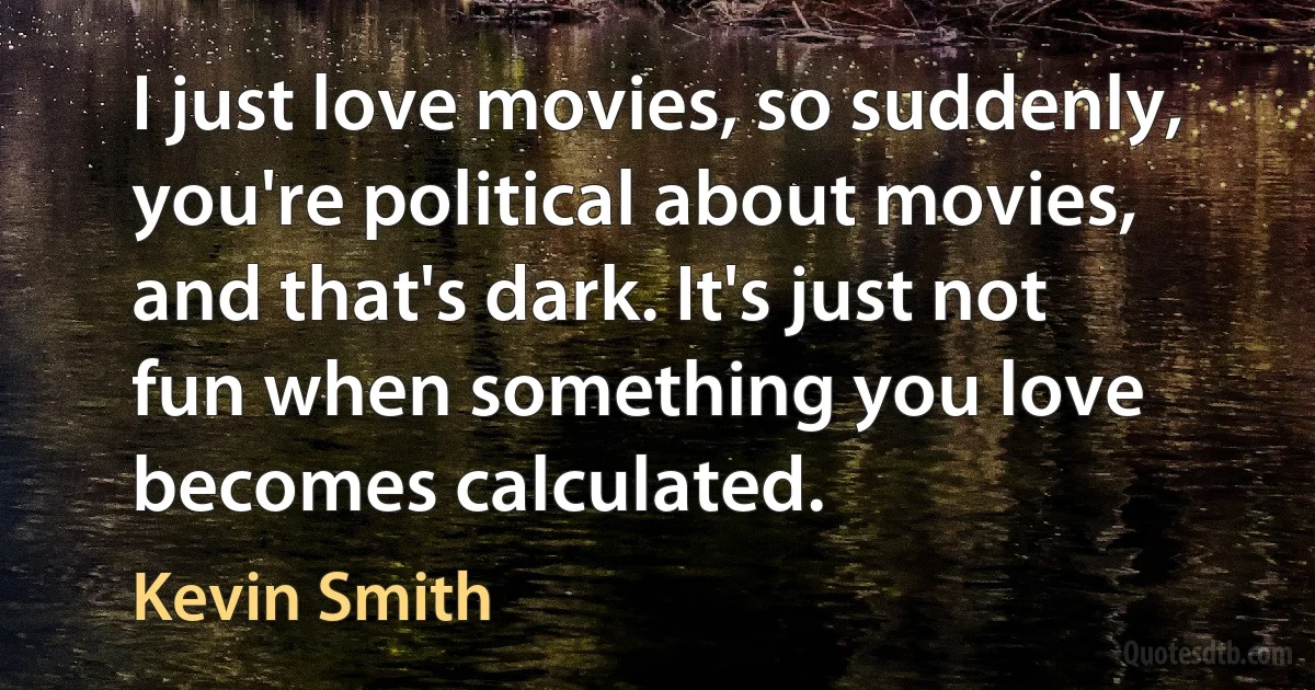 I just love movies, so suddenly, you're political about movies, and that's dark. It's just not fun when something you love becomes calculated. (Kevin Smith)