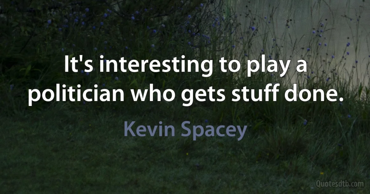 It's interesting to play a politician who gets stuff done. (Kevin Spacey)