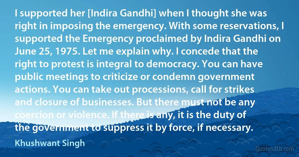 I supported her [Indira Gandhi] when I thought she was right in imposing the emergency. With some reservations, I supported the Emergency proclaimed by Indira Gandhi on June 25, 1975. Let me explain why. I concede that the right to protest is integral to democracy. You can have public meetings to criticize or condemn government actions. You can take out processions, call for strikes and closure of businesses. But there must not be any coercion or violence. If there is any, it is the duty of the government to suppress it by force, if necessary. (Khushwant Singh)