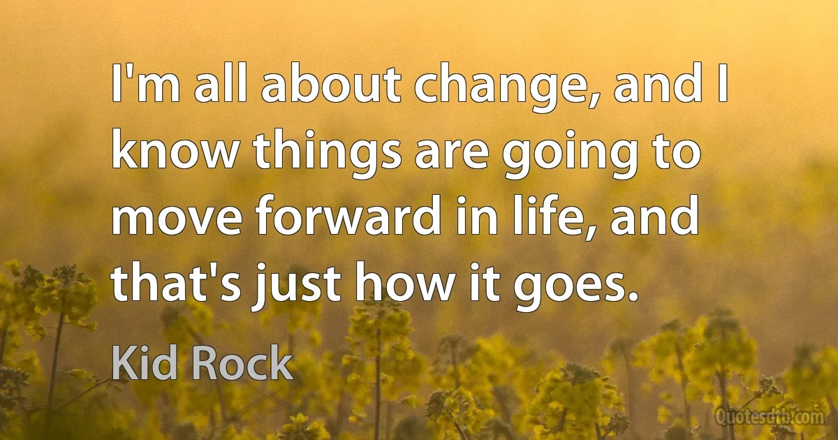 I'm all about change, and I know things are going to move forward in life, and that's just how it goes. (Kid Rock)