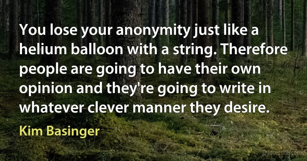 You lose your anonymity just like a helium balloon with a string. Therefore people are going to have their own opinion and they're going to write in whatever clever manner they desire. (Kim Basinger)