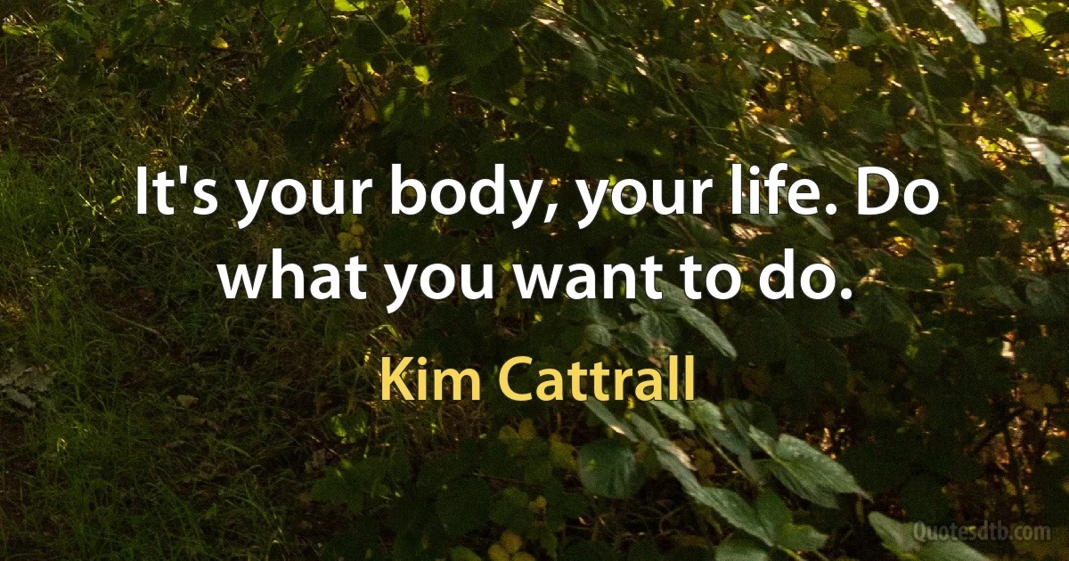 It's your body, your life. Do what you want to do. (Kim Cattrall)