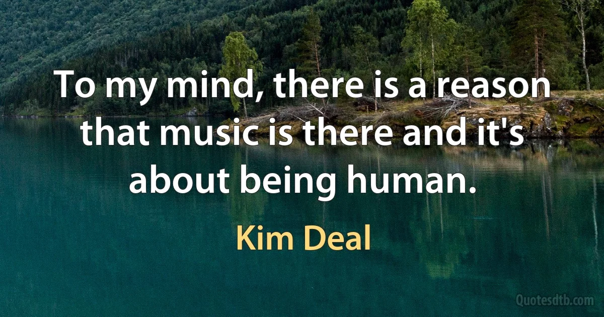 To my mind, there is a reason that music is there and it's about being human. (Kim Deal)