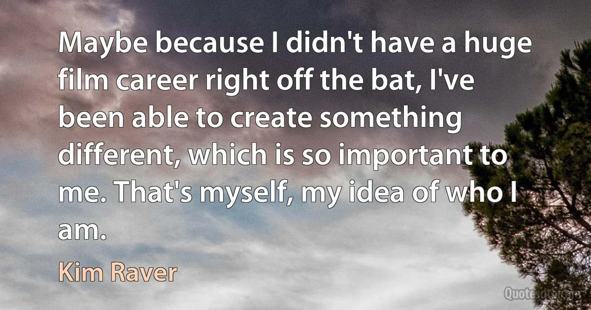 Maybe because I didn't have a huge film career right off the bat, I've been able to create something different, which is so important to me. That's myself, my idea of who I am. (Kim Raver)