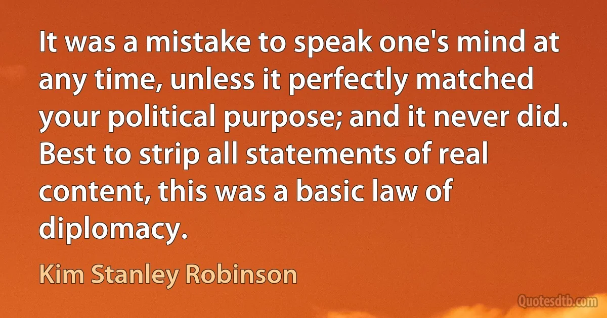 It was a mistake to speak one's mind at any time, unless it perfectly matched your political purpose; and it never did. Best to strip all statements of real content, this was a basic law of diplomacy. (Kim Stanley Robinson)