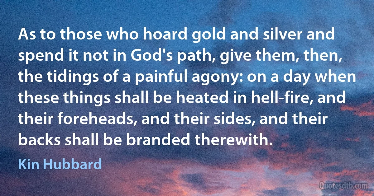 As to those who hoard gold and silver and spend it not in God's path, give them, then, the tidings of a painful agony: on a day when these things shall be heated in hell-fire, and their foreheads, and their sides, and their backs shall be branded therewith. (Kin Hubbard)