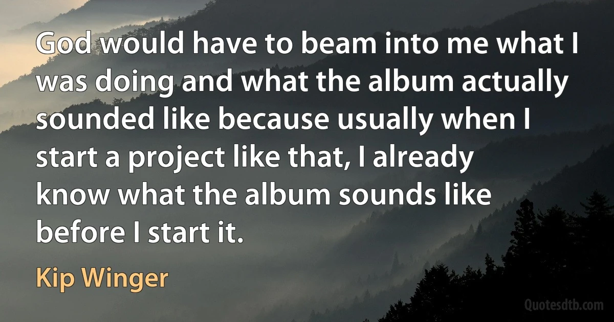 God would have to beam into me what I was doing and what the album actually sounded like because usually when I start a project like that, I already know what the album sounds like before I start it. (Kip Winger)