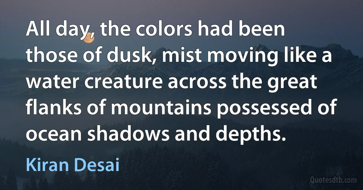 All day, the colors had been those of dusk, mist moving like a water creature across the great flanks of mountains possessed of ocean shadows and depths. (Kiran Desai)