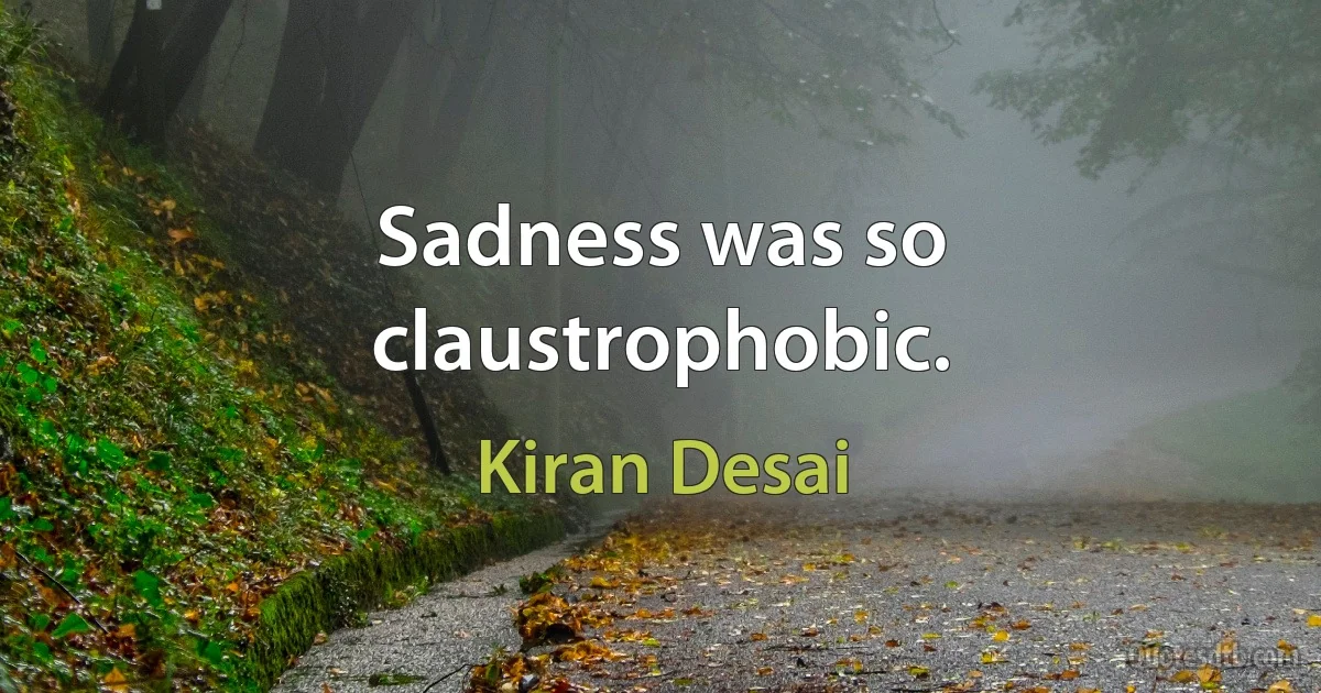 Sadness was so claustrophobic. (Kiran Desai)