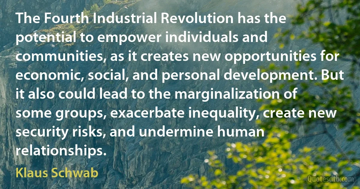 The Fourth Industrial Revolution has the potential to empower individuals and communities, as it creates new opportunities for economic, social, and personal development. But it also could lead to the marginalization of some groups, exacerbate inequality, create new security risks, and undermine human relationships. (Klaus Schwab)