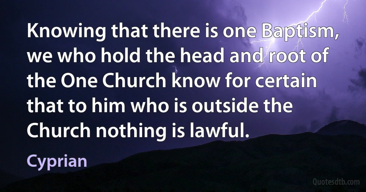 Knowing that there is one Baptism, we who hold the head and root of the One Church know for certain that to him who is outside the Church nothing is lawful. (Cyprian)