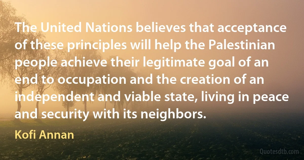 The United Nations believes that acceptance of these principles will help the Palestinian people achieve their legitimate goal of an end to occupation and the creation of an independent and viable state, living in peace and security with its neighbors. (Kofi Annan)