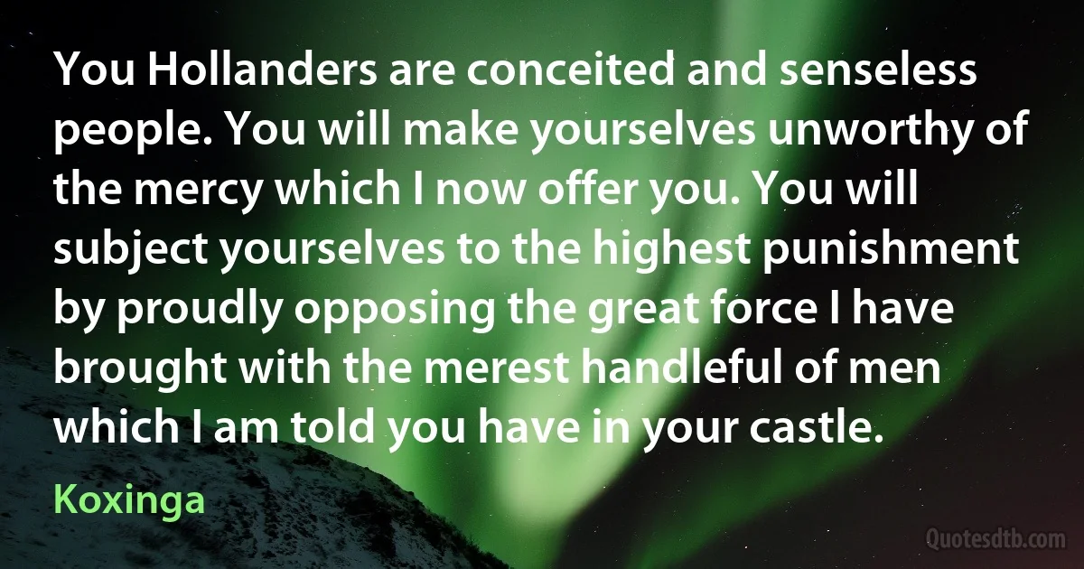 You Hollanders are conceited and senseless people. You will make yourselves unworthy of the mercy which I now offer you. You will subject yourselves to the highest punishment by proudly opposing the great force I have brought with the merest handleful of men which I am told you have in your castle. (Koxinga)