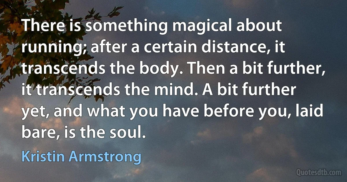 There is something magical about running; after a certain distance, it transcends the body. Then a bit further, it transcends the mind. A bit further yet, and what you have before you, laid bare, is the soul. (Kristin Armstrong)