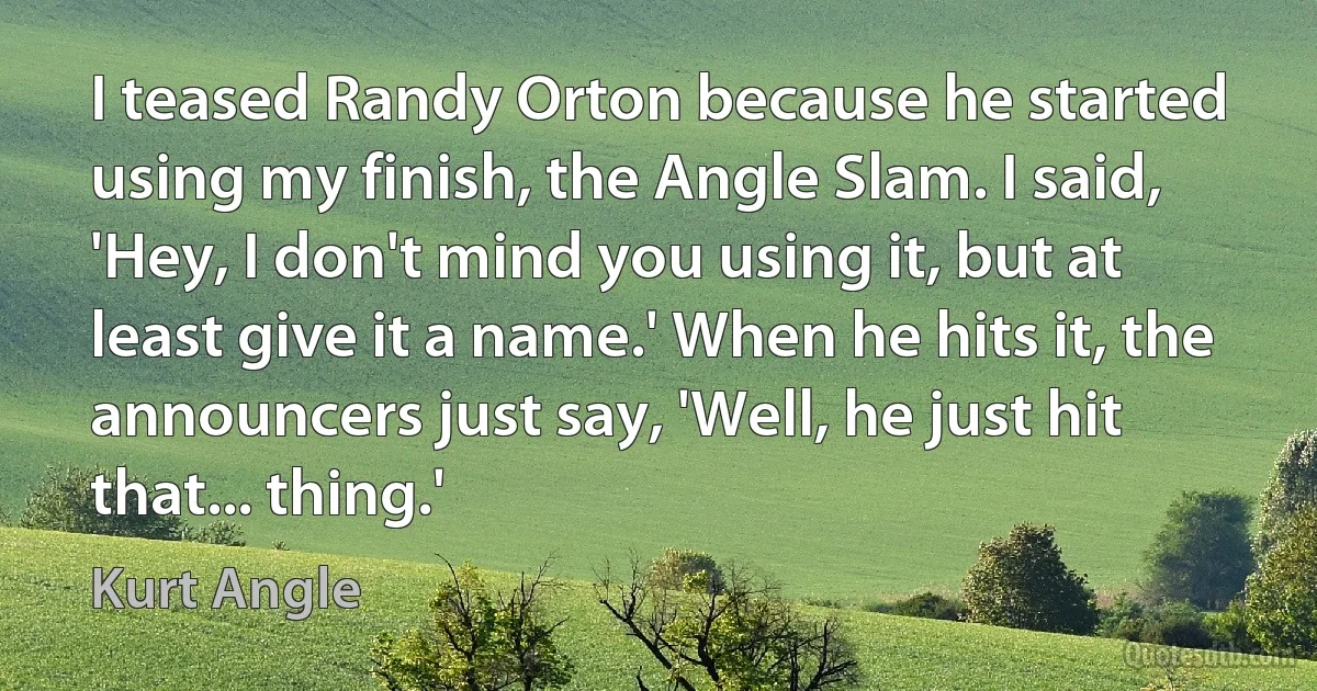 I teased Randy Orton because he started using my finish, the Angle Slam. I said, 'Hey, I don't mind you using it, but at least give it a name.' When he hits it, the announcers just say, 'Well, he just hit that... thing.' (Kurt Angle)