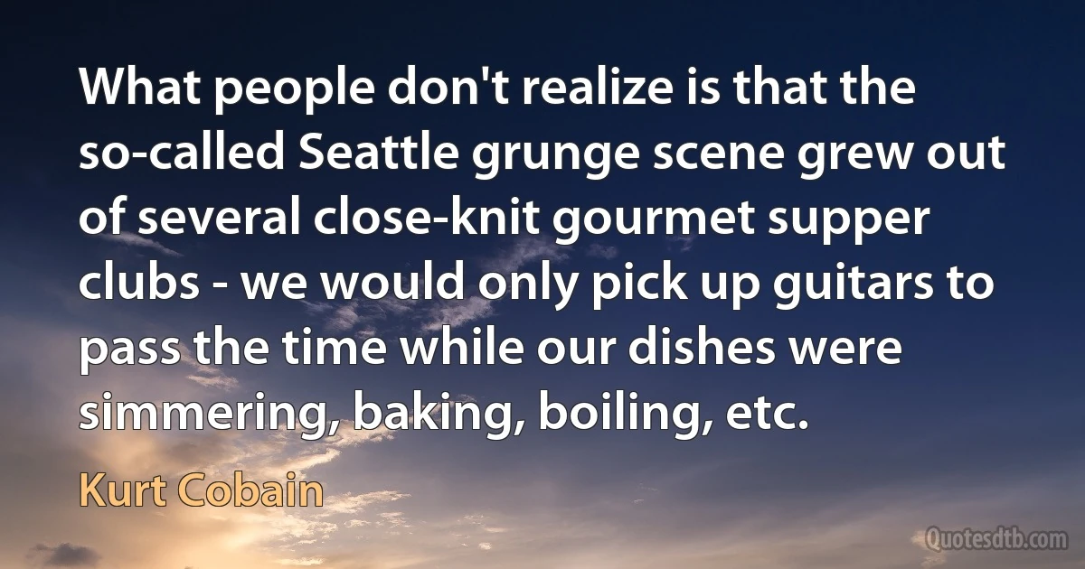 What people don't realize is that the so-called Seattle grunge scene grew out of several close-knit gourmet supper clubs - we would only pick up guitars to pass the time while our dishes were simmering, baking, boiling, etc. (Kurt Cobain)