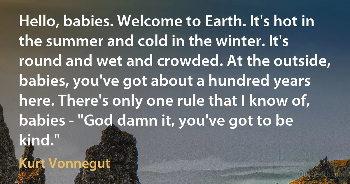 Hello, babies. Welcome to Earth. It's hot in the summer and cold in the winter. It's round and wet and crowded. At the outside, babies, you've got about a hundred years here. There's only one rule that I know of, babies - "God damn it, you've got to be kind." (Kurt Vonnegut)