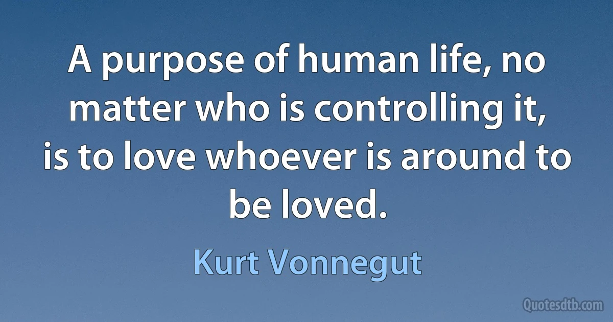 A purpose of human life, no matter who is controlling it, is to love whoever is around to be loved. (Kurt Vonnegut)