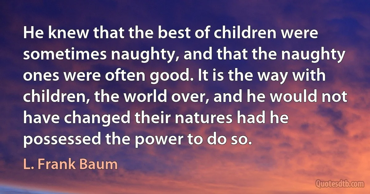 He knew that the best of children were sometimes naughty, and that the naughty ones were often good. It is the way with children, the world over, and he would not have changed their natures had he possessed the power to do so. (L. Frank Baum)