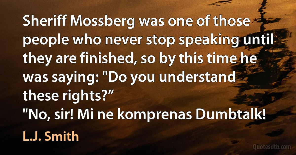 Sheriff Mossberg was one of those people who never stop speaking until
they are finished, so by this time he was saying: "Do you understand
these rights?”
"No, sir! Mi ne komprenas Dumbtalk! (L.J. Smith)