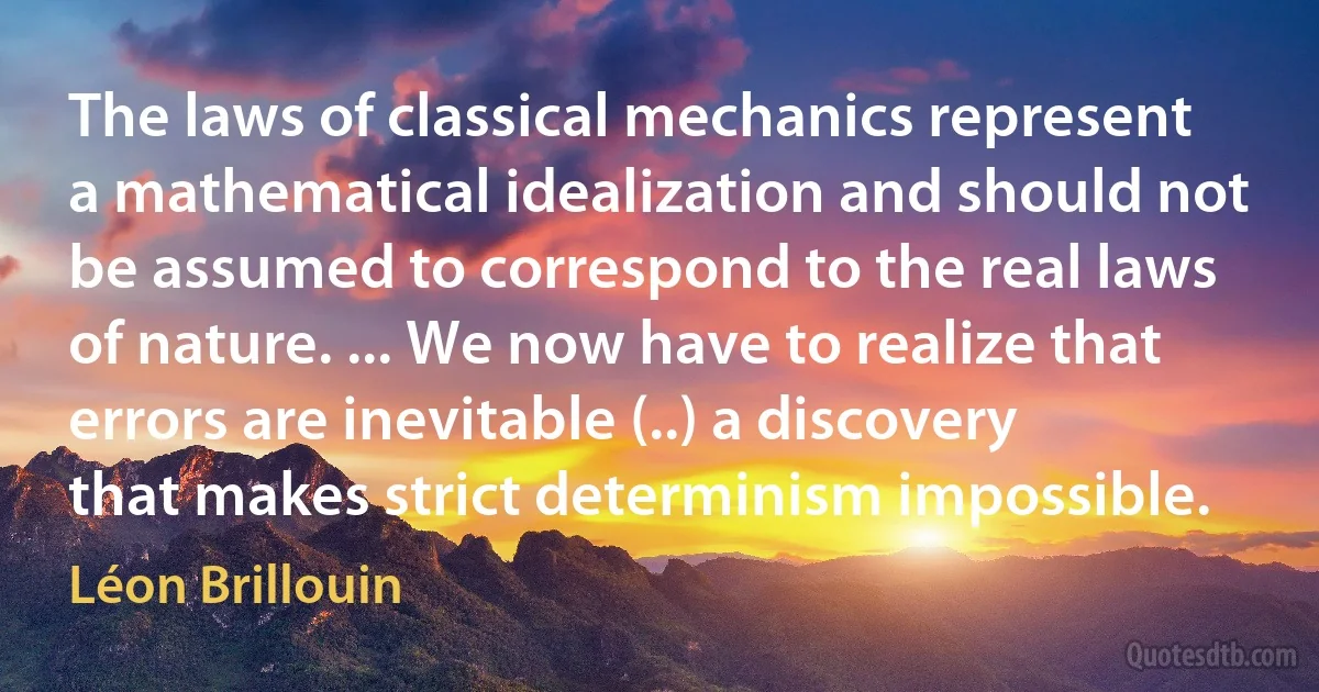 The laws of classical mechanics represent a mathematical idealization and should not be assumed to correspond to the real laws of nature. ... We now have to realize that errors are inevitable (..) a discovery that makes strict determinism impossible. (Léon Brillouin)