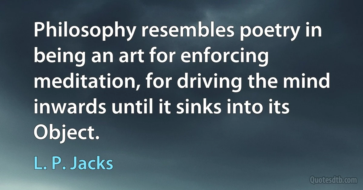 Philosophy resembles poetry in being an art for enforcing meditation, for driving the mind inwards until it sinks into its Object. (L. P. Jacks)