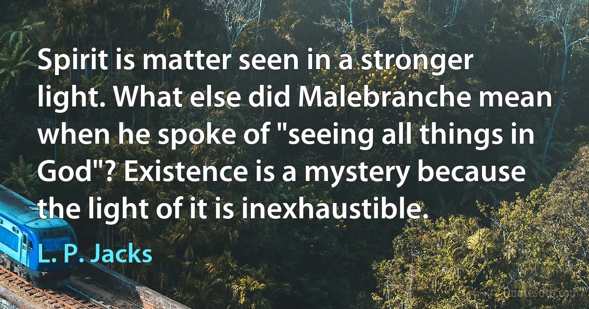 Spirit is matter seen in a stronger light. What else did Malebranche mean when he spoke of "seeing all things in God"? Existence is a mystery because the light of it is inexhaustible. (L. P. Jacks)