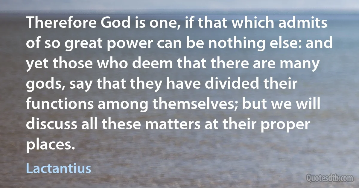 Therefore God is one, if that which admits of so great power can be nothing else: and yet those who deem that there are many gods, say that they have divided their functions among themselves; but we will discuss all these matters at their proper places. (Lactantius)