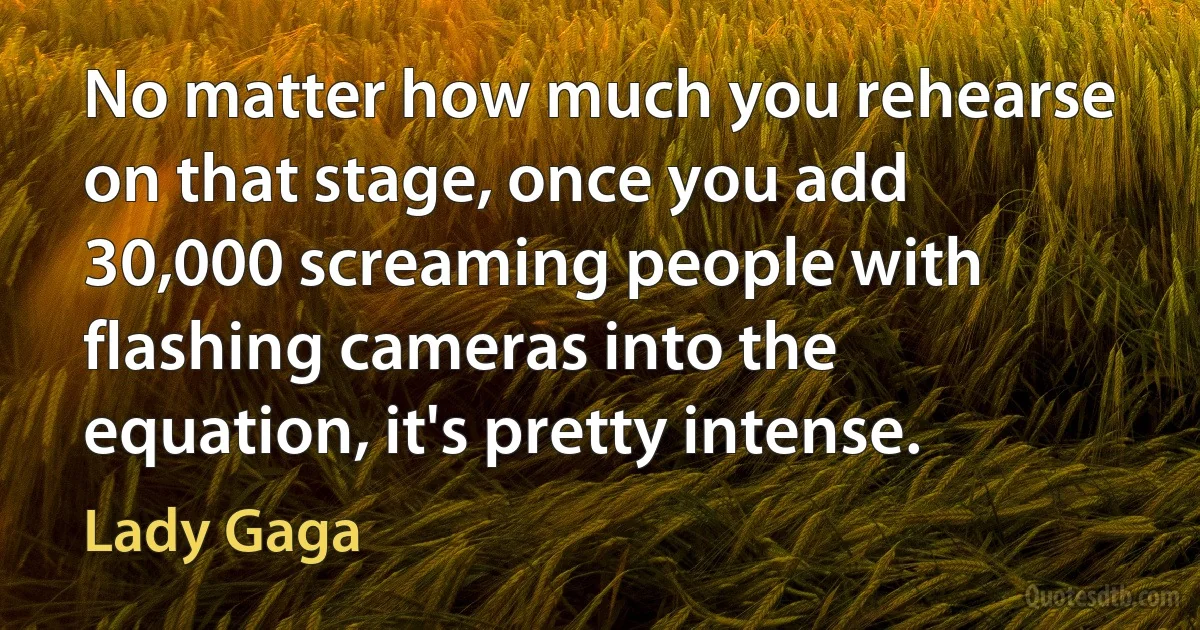 No matter how much you rehearse on that stage, once you add 30,000 screaming people with flashing cameras into the equation, it's pretty intense. (Lady Gaga)