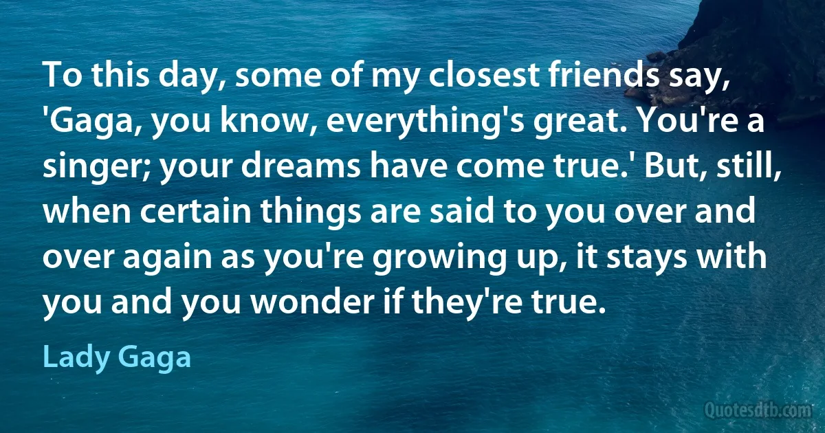 To this day, some of my closest friends say, 'Gaga, you know, everything's great. You're a singer; your dreams have come true.' But, still, when certain things are said to you over and over again as you're growing up, it stays with you and you wonder if they're true. (Lady Gaga)