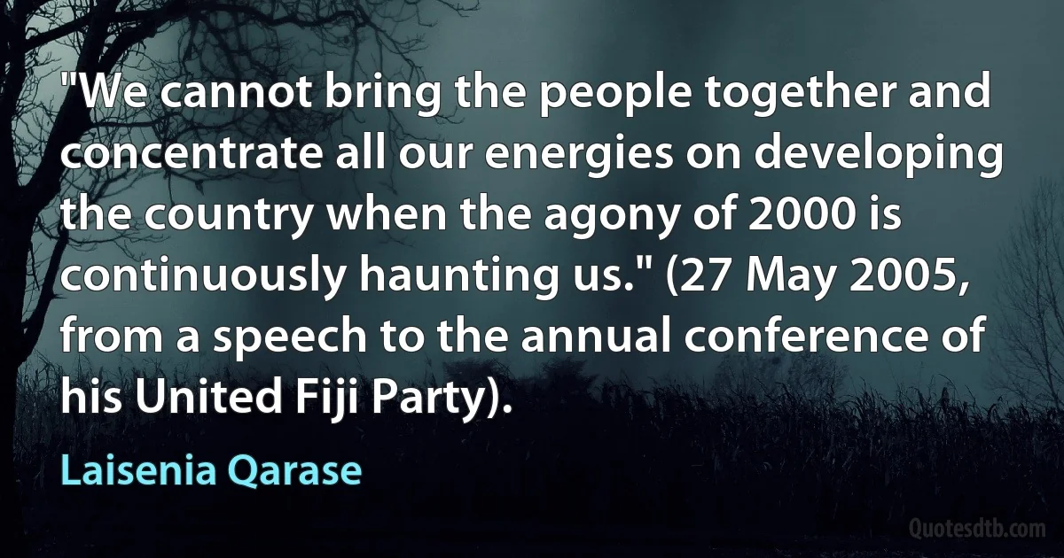 "We cannot bring the people together and concentrate all our energies on developing the country when the agony of 2000 is continuously haunting us." (27 May 2005, from a speech to the annual conference of his United Fiji Party). (Laisenia Qarase)