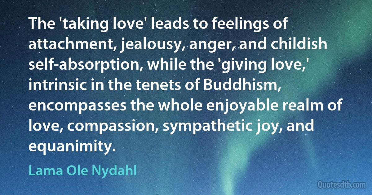 The 'taking love' leads to feelings of attachment, jealousy, anger, and childish self-absorption, while the 'giving love,' intrinsic in the tenets of Buddhism, encompasses the whole enjoyable realm of love, compassion, sympathetic joy, and equanimity. (Lama Ole Nydahl)