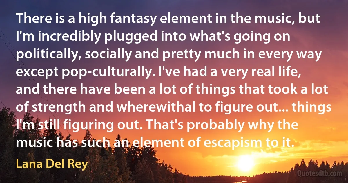 There is a high fantasy element in the music, but I'm incredibly plugged into what's going on politically, socially and pretty much in every way except pop-culturally. I've had a very real life, and there have been a lot of things that took a lot of strength and wherewithal to figure out... things I'm still figuring out. That's probably why the music has such an element of escapism to it. (Lana Del Rey)