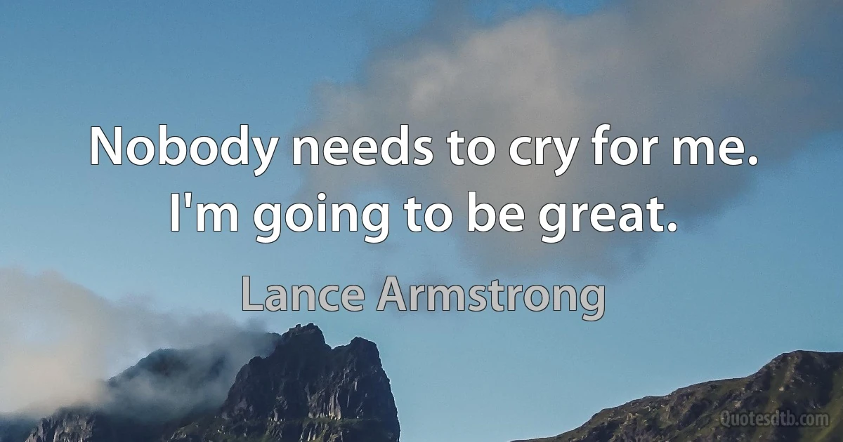 Nobody needs to cry for me. I'm going to be great. (Lance Armstrong)