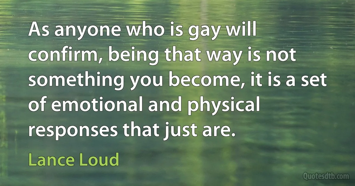 As anyone who is gay will confirm, being that way is not something you become, it is a set of emotional and physical responses that just are. (Lance Loud)