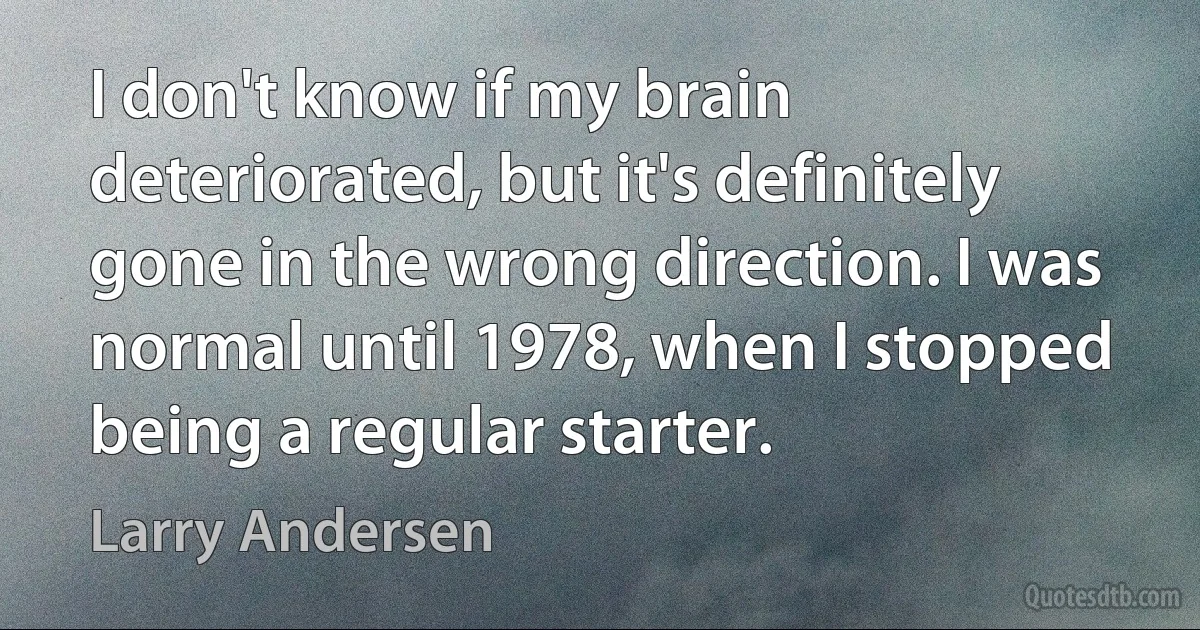 I don't know if my brain deteriorated, but it's definitely gone in the wrong direction. I was normal until 1978, when I stopped being a regular starter. (Larry Andersen)