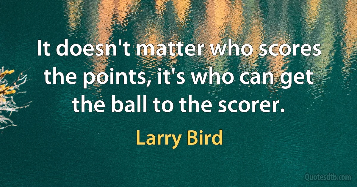 It doesn't matter who scores the points, it's who can get the ball to the scorer. (Larry Bird)