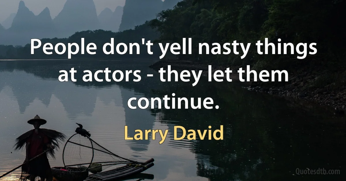 People don't yell nasty things at actors - they let them continue. (Larry David)