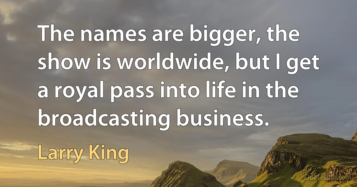 The names are bigger, the show is worldwide, but I get a royal pass into life in the broadcasting business. (Larry King)