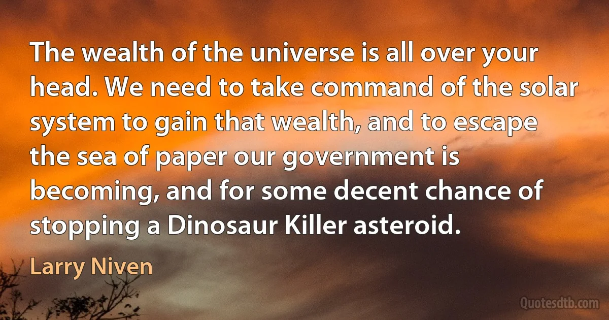 The wealth of the universe is all over your head. We need to take command of the solar system to gain that wealth, and to escape the sea of paper our government is becoming, and for some decent chance of stopping a Dinosaur Killer asteroid. (Larry Niven)