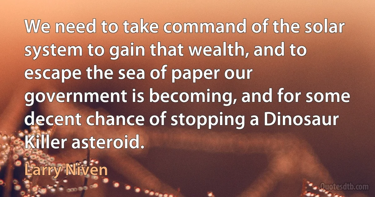 We need to take command of the solar system to gain that wealth, and to escape the sea of paper our government is becoming, and for some decent chance of stopping a Dinosaur Killer asteroid. (Larry Niven)